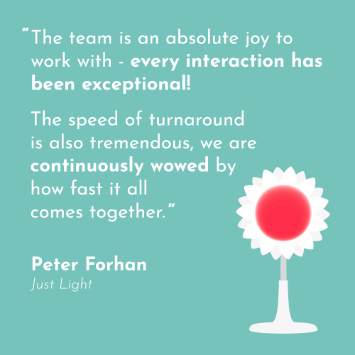 a quote in white on a turquoise background, "The team is an absolute joy to work with - every interaction has been exceptional! The speed of turnaround is also tremendous, we are continuously wowed by how fast it all comes together." Peter Forhan, Just Light