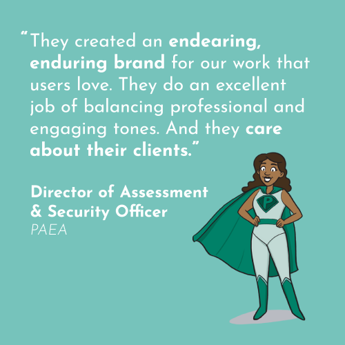 a quote in white on a turquoise background, "They created an endearing, enduring brand for our work that users love. They do an excellent job of balancing professional and engaging tones. And they care about their clients." - Director Of Assessment & Security Officer PAEA