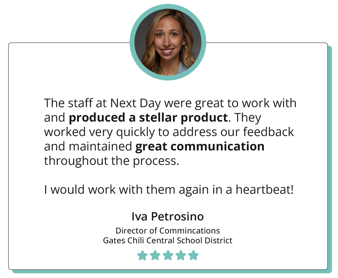 The staff at Next Day were great to work with and produced a stellar product. They worked very quickly to address our feedback and maintained great communication throughout the process. I would work with them again in a heartbeat! -"Iva Petrosino Director of Communications Gates Chili Central School District"