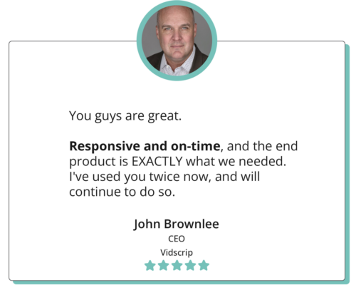 You guys are great. Responsive and on-time, and the end product is EXACTLY what we needed. I've used you twice now, and will continue to do so. -"John Brownlee CEO Vidscrip"