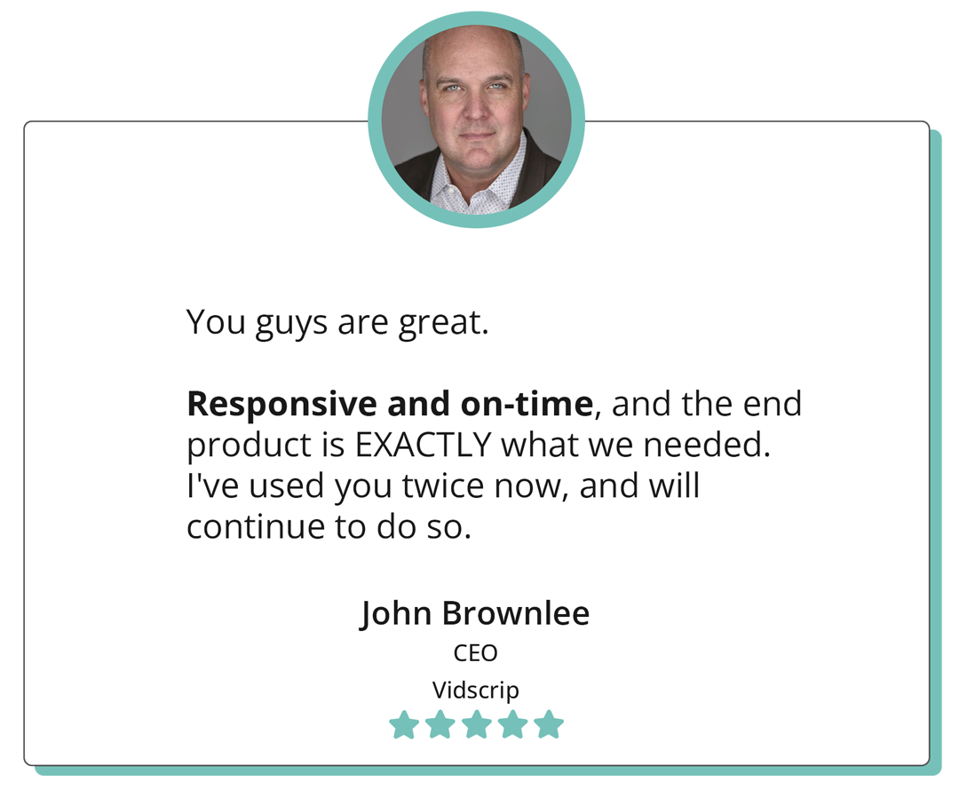 You guys are great. Responsive and on-time, and the end product is EXACTLY what we needed. I've used you twice now, and will continue to do so. -"John Brownlee CEO Vidscrip"