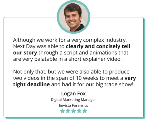 Although we work for a very complex industry, Next Day was able to clearly and concisely tell our story through a script and animations that is very palatable in a short explainer video. Not only that, but we were also able to produce two videos in the span of 10 weeks to meet a very tight deadline and had it for our big trade show! -"Logan Fox Digital Marketing Manager Envista Forensics"