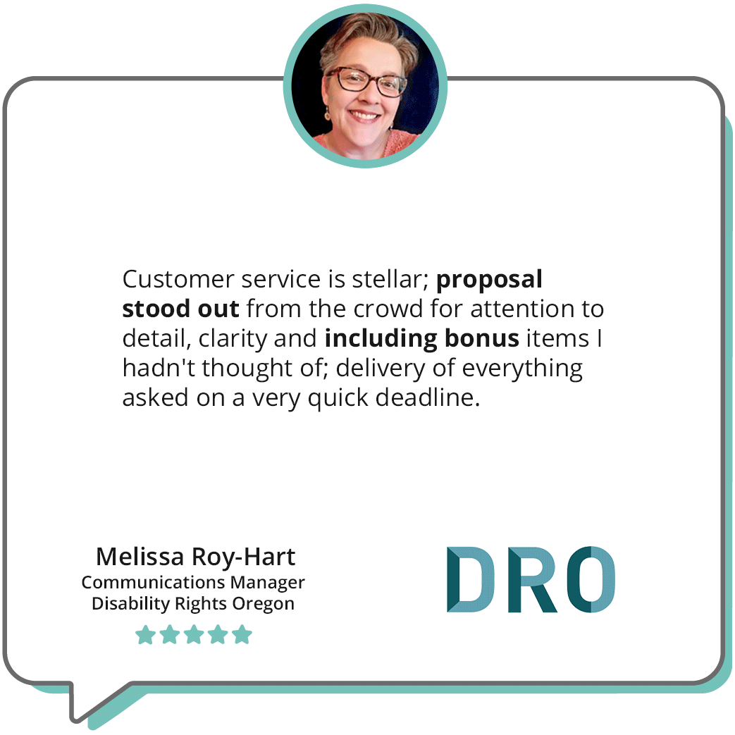 "Customer service is stellar; proposal stood out from the crowd fro attention to detail, clarity and including bonus items I hadn't thought of; delivery of everything asked on a very quick deadline." -"Melissa Roy-Hart, Communications Manager, Disability Rights Oregon"; features an image of Melissa smiling along wit the Disability Rights Oregon logo