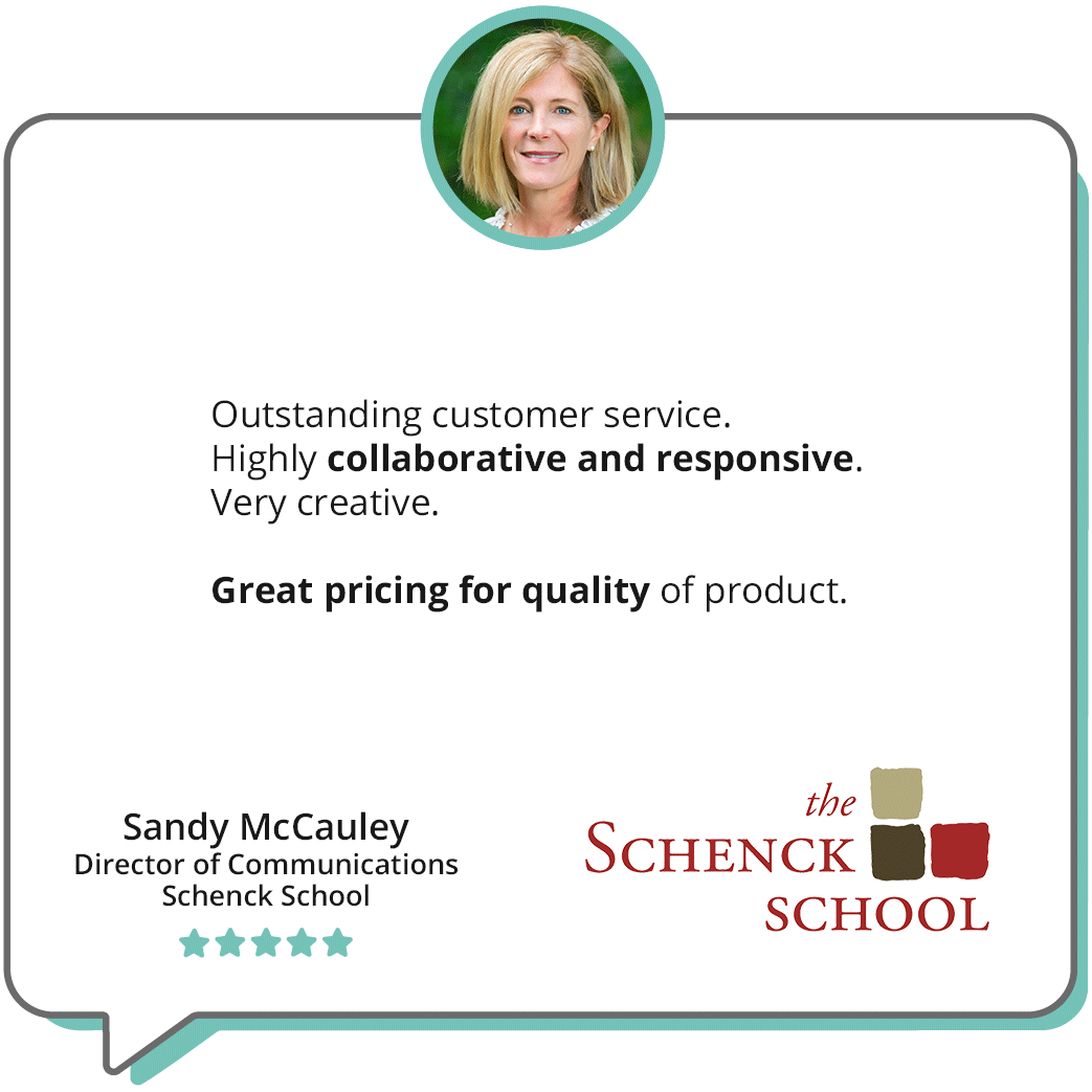 "Outstanding customer service. Highly collaborative and responsive. Very creative. Great pricing for quality of product. " -"Sandy McCauley, Director of Communications, Schenck School; features an image of Sandy smiling and the Schenck School logo.
