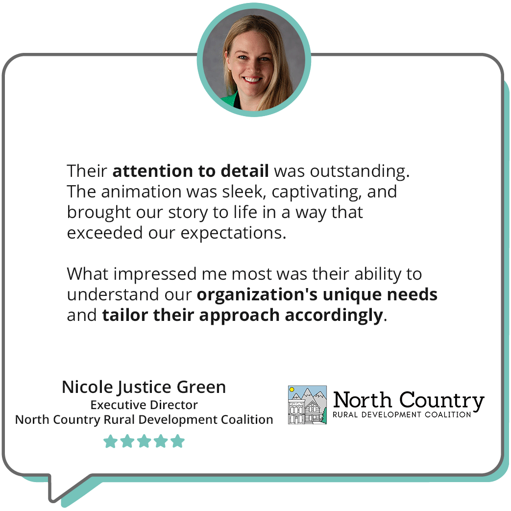 A quote in a chat bubble reads ""Their attention to detail was outstanding. The animation was sleek, captivating, and brought our story to life in a way that exceeded our expectations. What impressed me most was their ability to understand our organization's unique needs and tailor their approach accordingly."-Nicole Justice Green Executive Director North Country Rural Development Coalition; a headshot of Nicole smiling is accompanying the quote, along with the logo for the North Country Rural Development Coalition